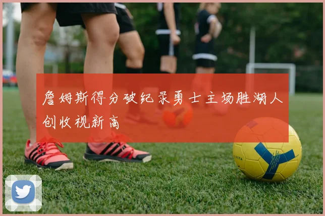 詹姆斯得分破纪录勇士主场胜湖人创收视新高