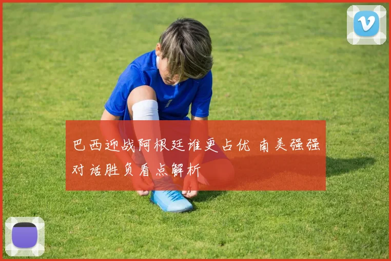 巴西迎战阿根廷谁更占优 南美强强对话胜负看点解析