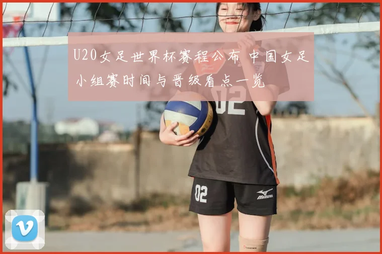 U20女足世界杯赛程公布 中国女足小组赛时间与晋级看点一览