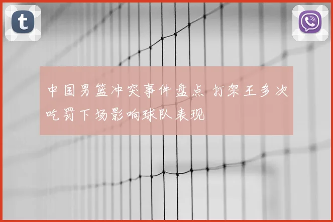 中国男篮冲突事件盘点 打架王多次吃罚下场影响球队表现