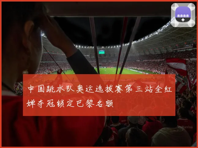 中国跳水队奥运选拔赛第三站全红婵夺冠锁定巴黎名额