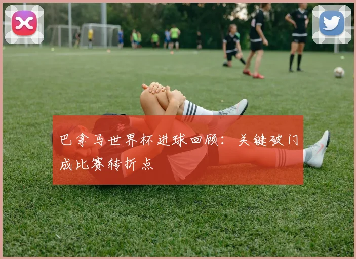 巴拿马世界杯进球回顾：关键破门成比赛转折点