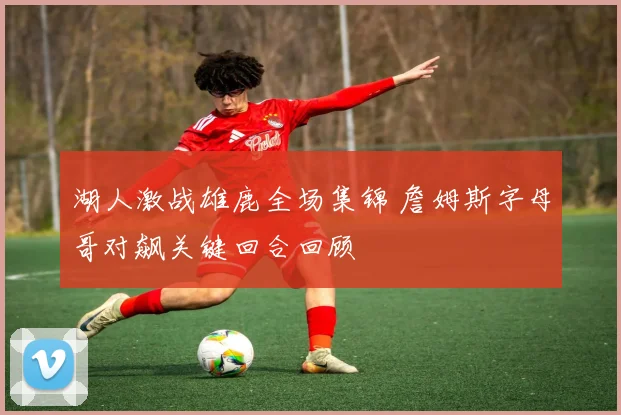 湖人激战雄鹿全场集锦 詹姆斯字母哥对飙关键回合回顾