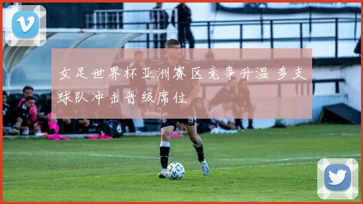 女足世界杯亚洲赛区竞争升温 多支球队冲击晋级席位