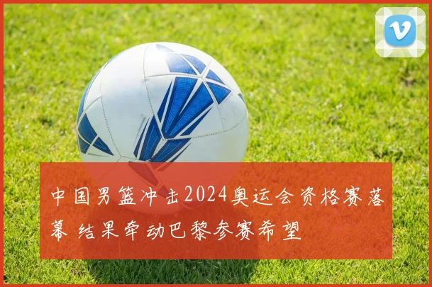 中国男篮冲击2024奥运会资格赛落幕 结果牵动巴黎参赛希望