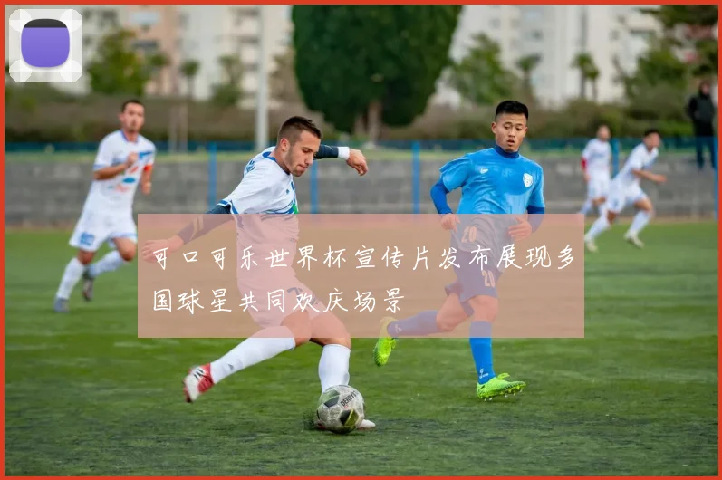 可口可乐世界杯宣传片发布展现多国球星共同欢庆场景