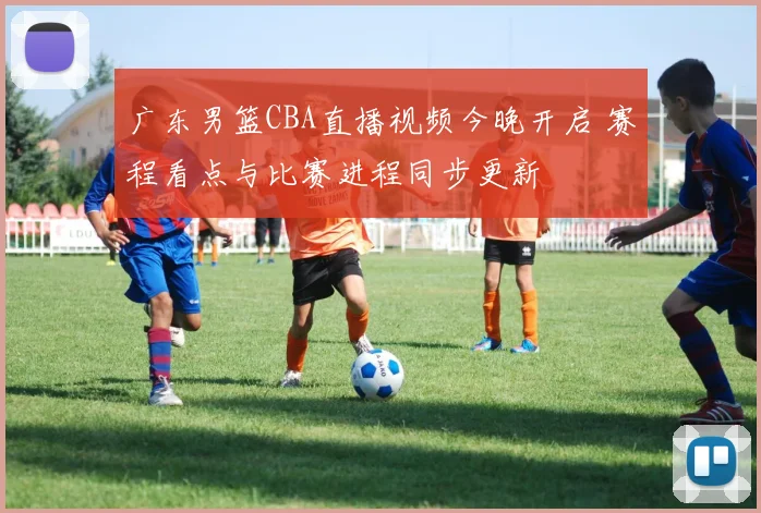 广东男篮CBA直播视频今晚开启 赛程看点与比赛进程同步更新
