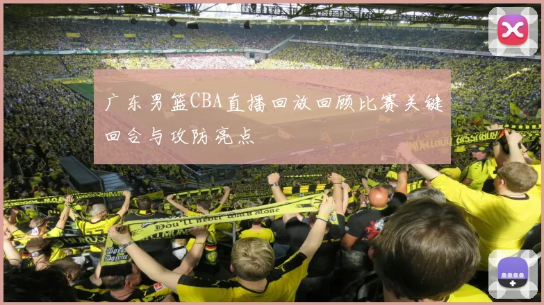 广东男篮CBA直播回放回顾比赛关键回合与攻防亮点
