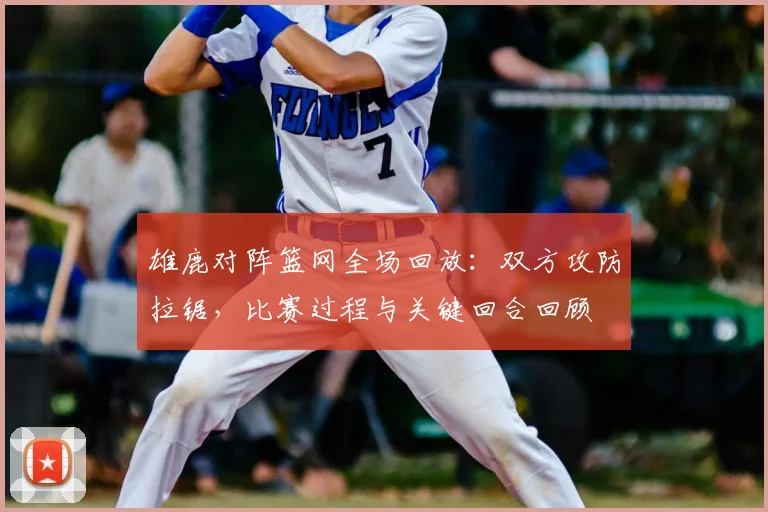 雄鹿对阵篮网全场回放：双方攻防拉锯，比赛过程与关键回合回顾