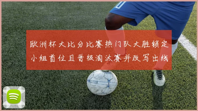 欧洲杯大比分比赛热门队大胜锁定小组首位且晋级淘汰赛并改写出线形势