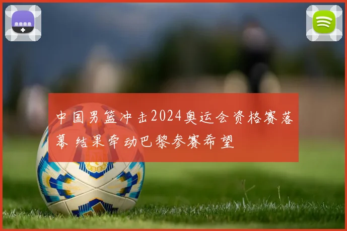 中国男篮冲击2024奥运会资格赛落幕 结果牵动巴黎参赛希望