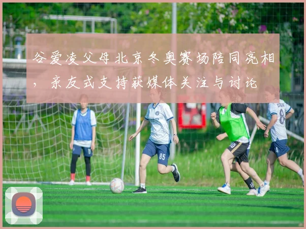 谷爱凌父母北京冬奥赛场陪同亮相，亲友式支持获媒体关注与讨论