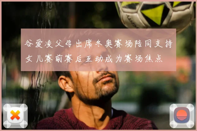 谷爱凌父母出席冬奥赛场陪同支持女儿赛前赛后互动成为赛场焦点