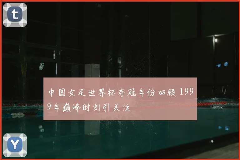 中国女足世界杯夺冠年份回顾 1999年巅峰时刻引关注