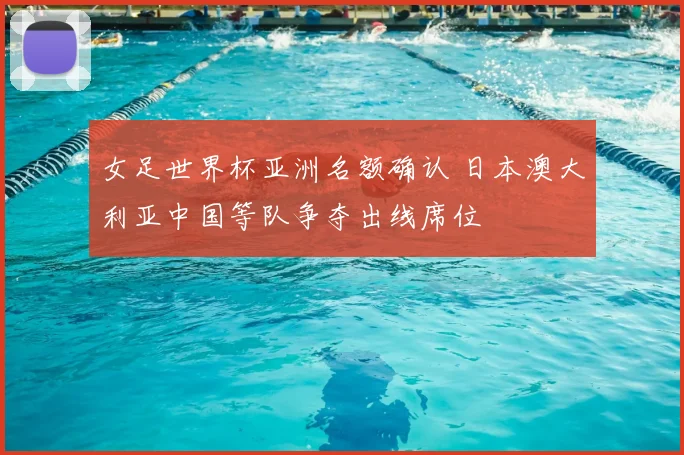 女足世界杯亚洲名额确认 日本澳大利亚中国等队争夺出线席位