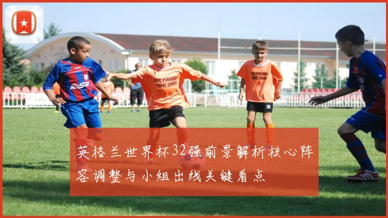英格兰世界杯32强前景解析核心阵容调整与小组出线关键看点