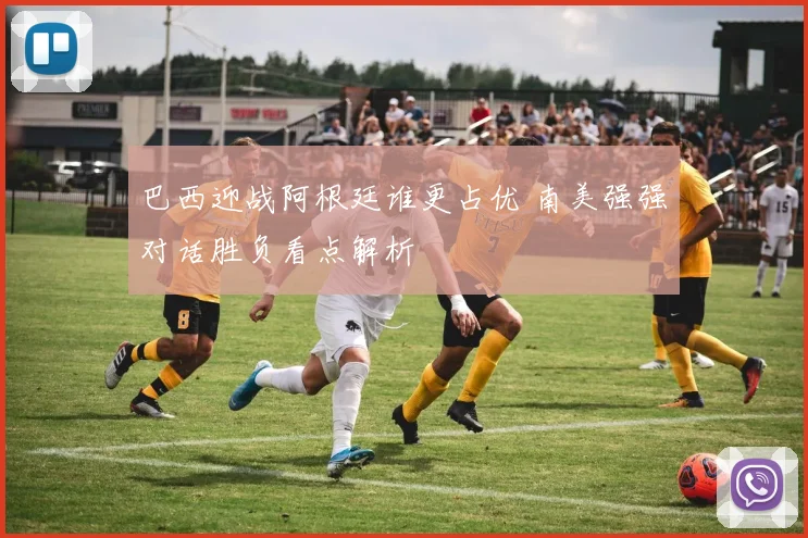巴西迎战阿根廷谁更占优 南美强强对话胜负看点解析