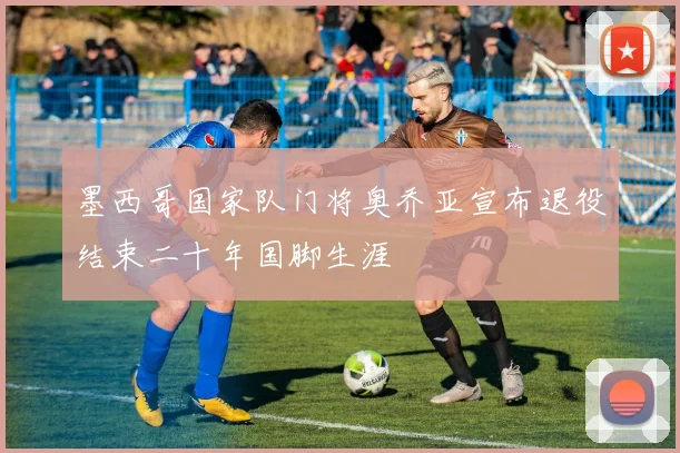 墨西哥国家队门将奥乔亚宣布退役结束二十年国脚生涯