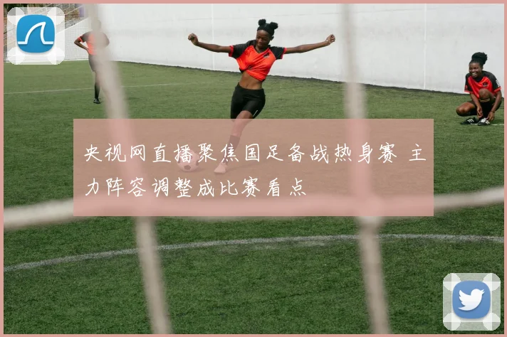 央视网直播聚焦国足备战热身赛 主力阵容调整成比赛看点