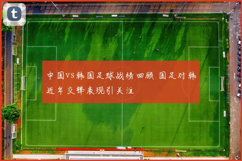 中国vs韩国足球战绩回顾 国足对韩近年交锋表现引关注