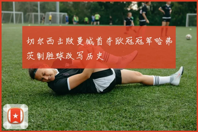 切尔西击败曼城首夺欧冠冠军哈弗茨制胜球改写历史