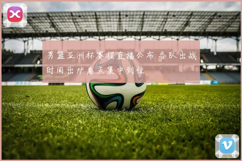 男篮亚洲杯赛程直播公布 各队出战时间出炉看点集中到位