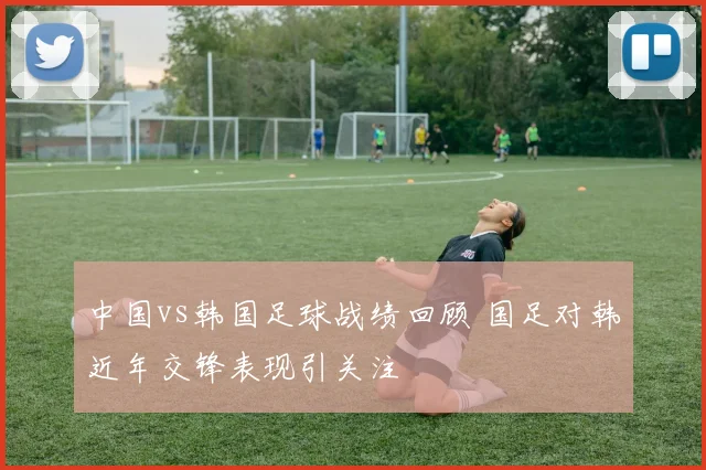 中国vs韩国足球战绩回顾 国足对韩近年交锋表现引关注