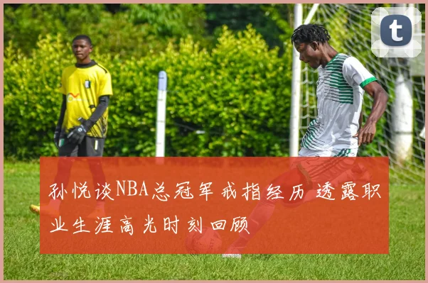 孙悦谈NBA总冠军戒指经历 透露职业生涯高光时刻回顾