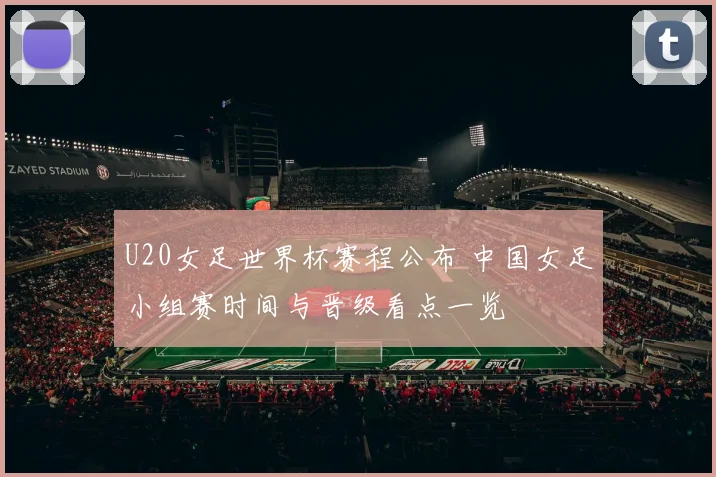 U20女足世界杯赛程公布 中国女足小组赛时间与晋级看点一览