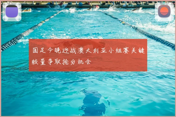 国足今晚迎战澳大利亚小组赛关键较量争取抢分机会