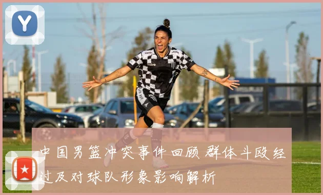 中国男篮冲突事件回顾 群体斗殴经过及对球队形象影响解析