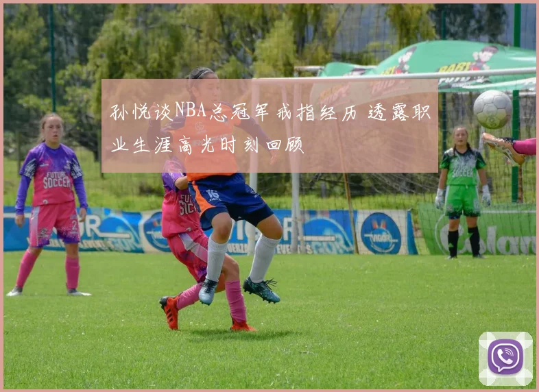 孙悦谈NBA总冠军戒指经历 透露职业生涯高光时刻回顾