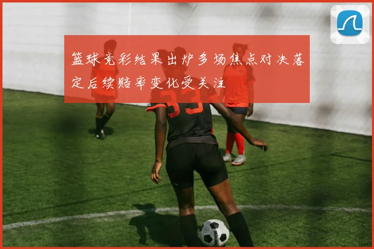 篮球竞彩结果出炉多场焦点对决落定后续赔率变化受关注