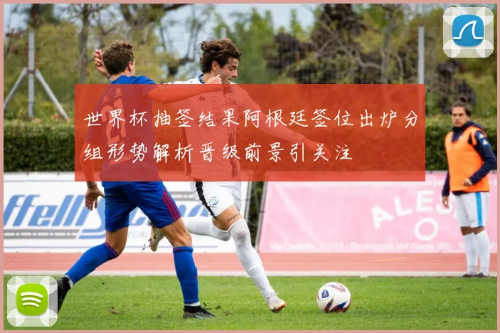 世界杯抽签结果阿根廷签位出炉分组形势解析晋级前景引关注