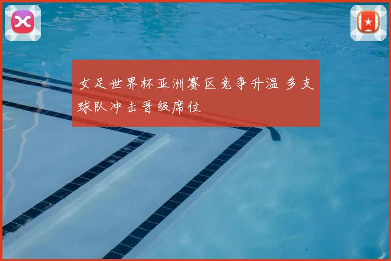 女足世界杯亚洲赛区竞争升温 多支球队冲击晋级席位
