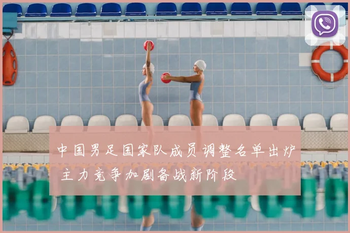 中国男足国家队成员调整名单出炉 主力竞争加剧备战新阶段