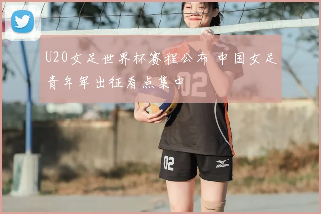 U20女足世界杯赛程公布 中国女足青年军出征看点集中