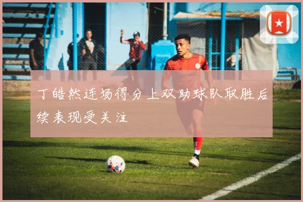 丁皓然连场得分上双助球队取胜后续表现受关注