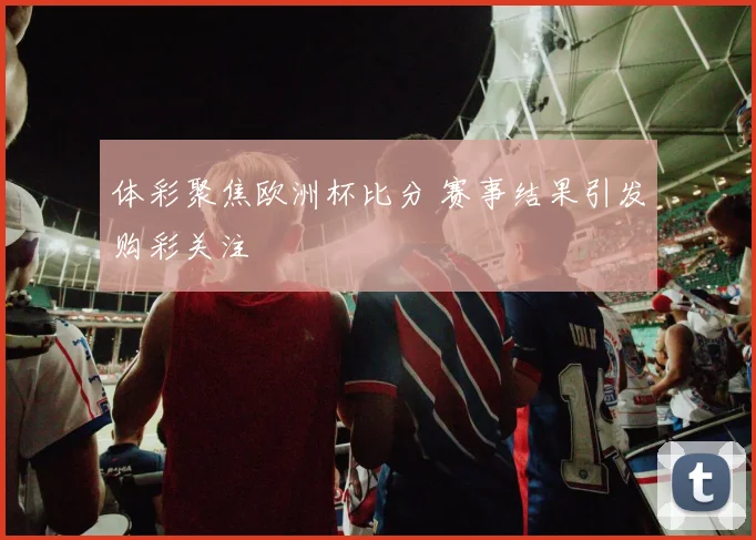 体彩聚焦欧洲杯比分 赛事结果引发购彩关注